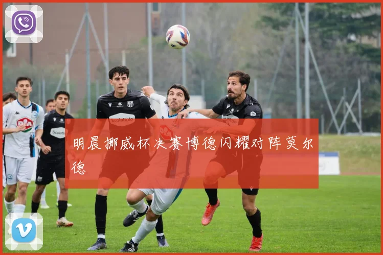 明晨挪威杯决赛博德闪耀对阵莫尔德