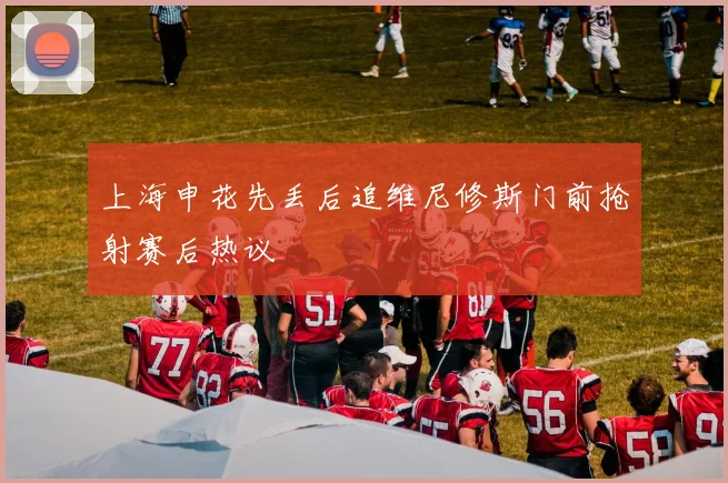 上海申花先丢后追维尼修斯门前抢射赛后热议