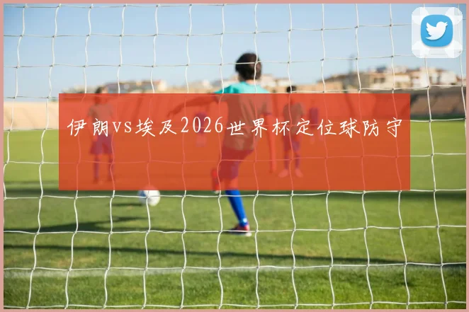 伊朗vs埃及2026世界杯定位球防守