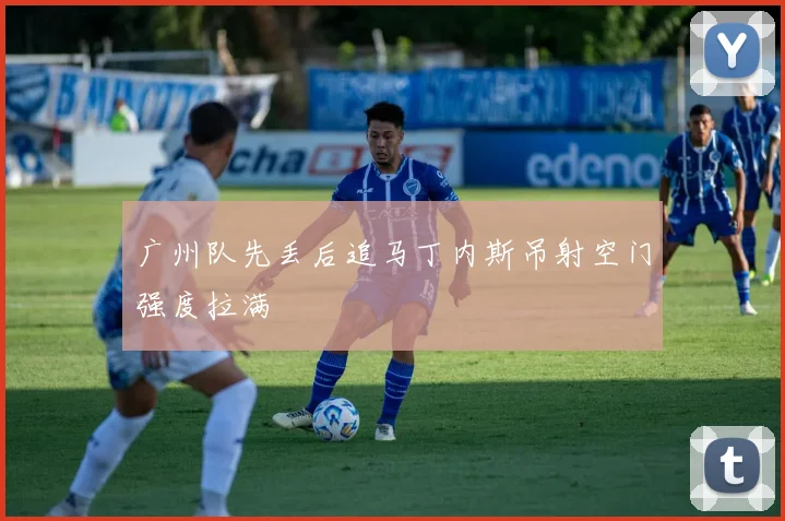 广州队先丢后追马丁内斯吊射空门强度拉满