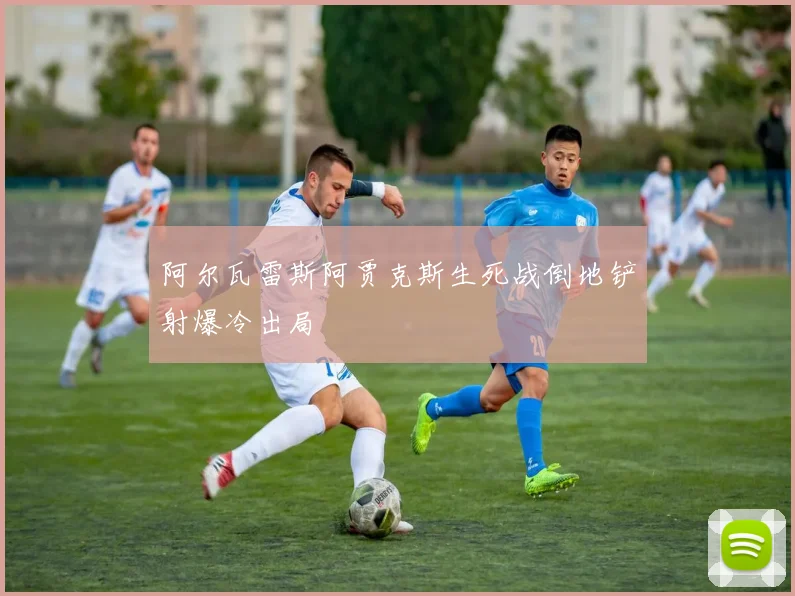 阿尔瓦雷斯阿贾克斯生死战倒地铲射爆冷出局