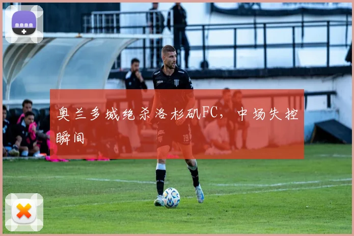 奥兰多城绝杀洛杉矶FC，中场失控瞬间
