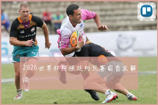 2026世界杯阿根廷约旦赛前首发解读