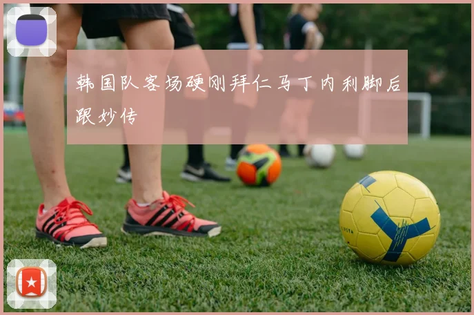 韩国队客场硬刚拜仁马丁内利脚后跟妙传