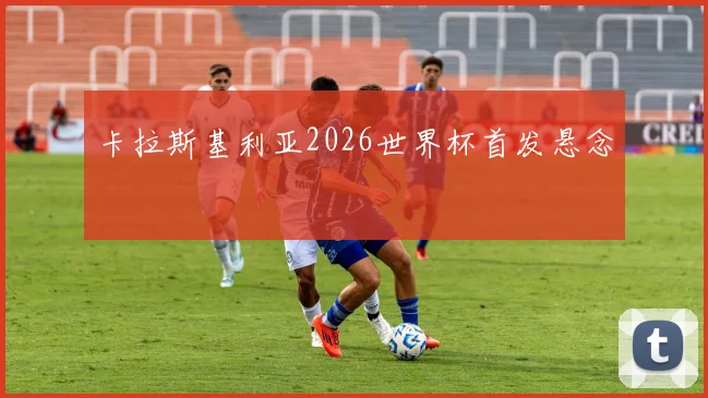 卡拉斯基利亚2026世界杯首发悬念