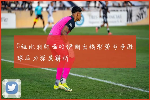 G组比利时面对伊朗出线形势与净胜球压力深度解析