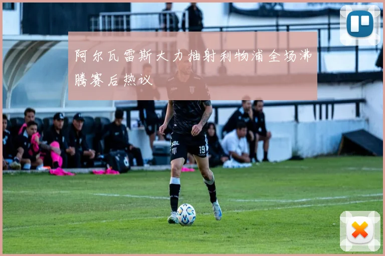 阿尔瓦雷斯大力抽射利物浦全场沸腾赛后热议