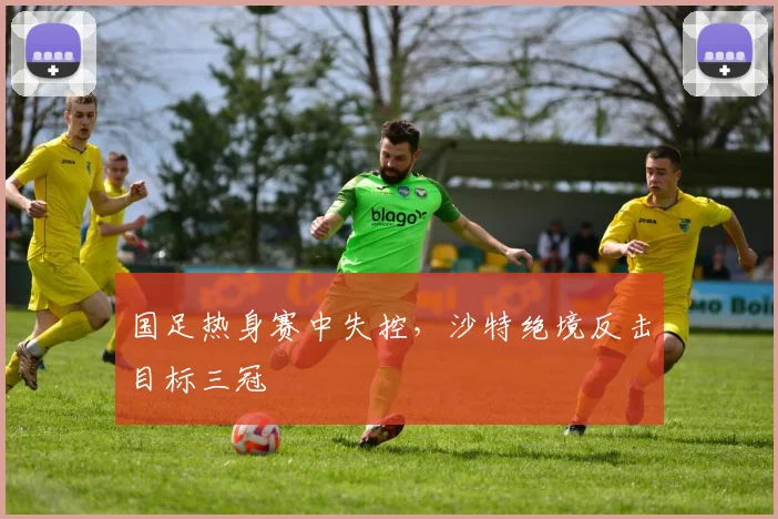 国足热身赛中失控，沙特绝境反击目标三冠