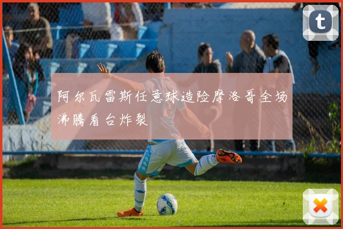 阿尔瓦雷斯任意球造险摩洛哥全场沸腾看台炸裂