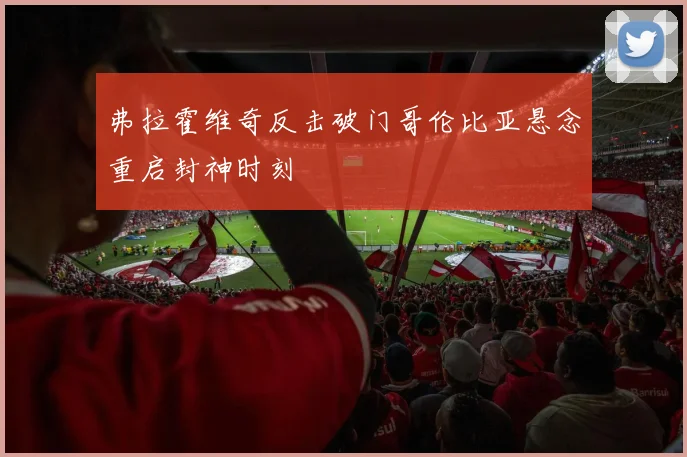 弗拉霍维奇反击破门哥伦比亚悬念重启封神时刻