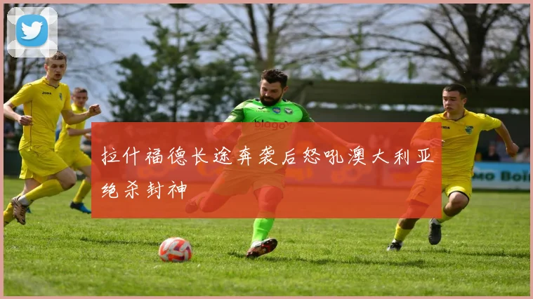 拉什福德长途奔袭后怒吼澳大利亚绝杀封神